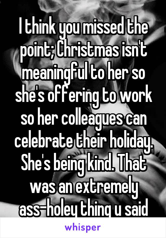 I think you missed the point; Christmas isn't meaningful to her so she's offering to work so her colleagues can celebrate their holiday. She's being kind. That was an extremely ass-holey thing u said