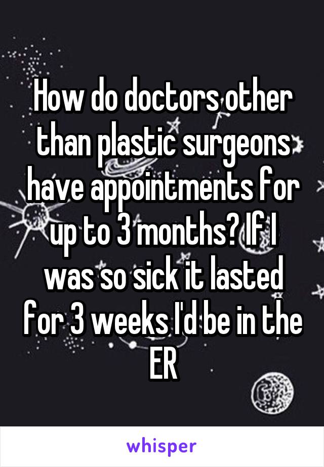 How do doctors other than plastic surgeons have appointments for up to 3 months? If I was so sick it lasted for 3 weeks I'd be in the ER