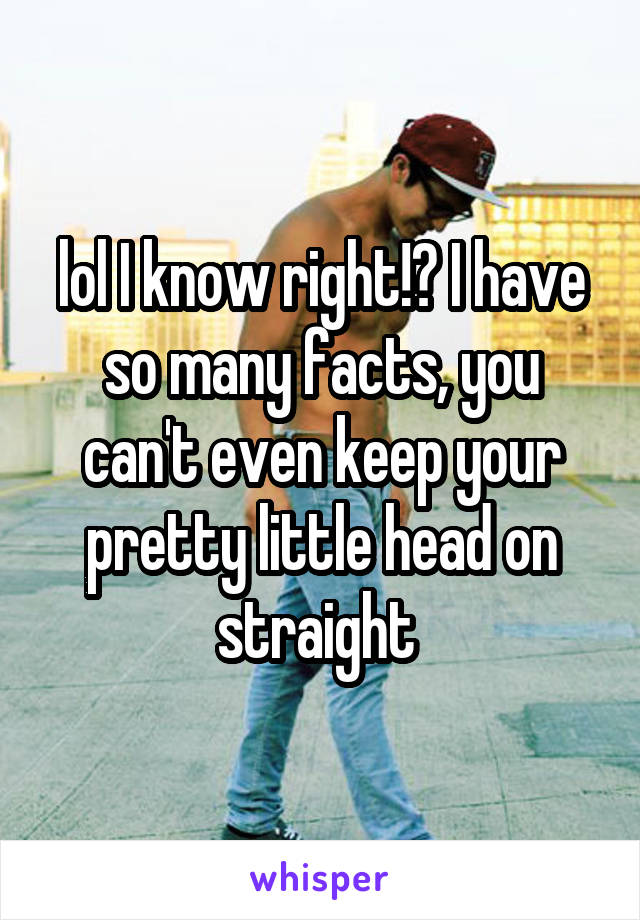 lol I know right!? I have so many facts, you can't even keep your pretty little head on straight 