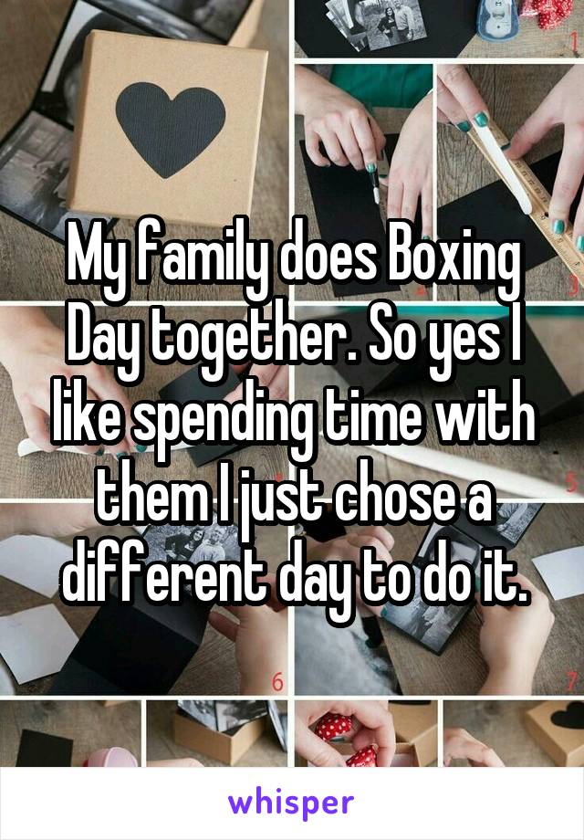 My family does Boxing Day together. So yes I like spending time with them I just chose a different day to do it.