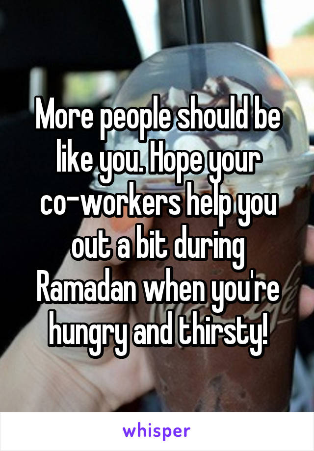 More people should be like you. Hope your co-workers help you out a bit during Ramadan when you're hungry and thirsty!