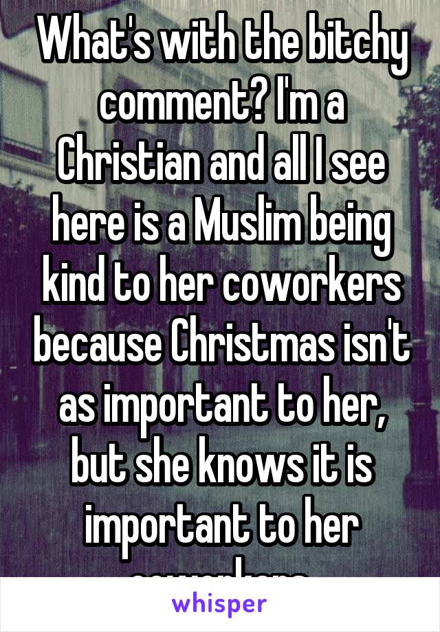 What's with the bitchy comment? I'm a Christian and all I see here is a Muslim being kind to her coworkers because Christmas isn't as important to her, but she knows it is important to her coworkers.