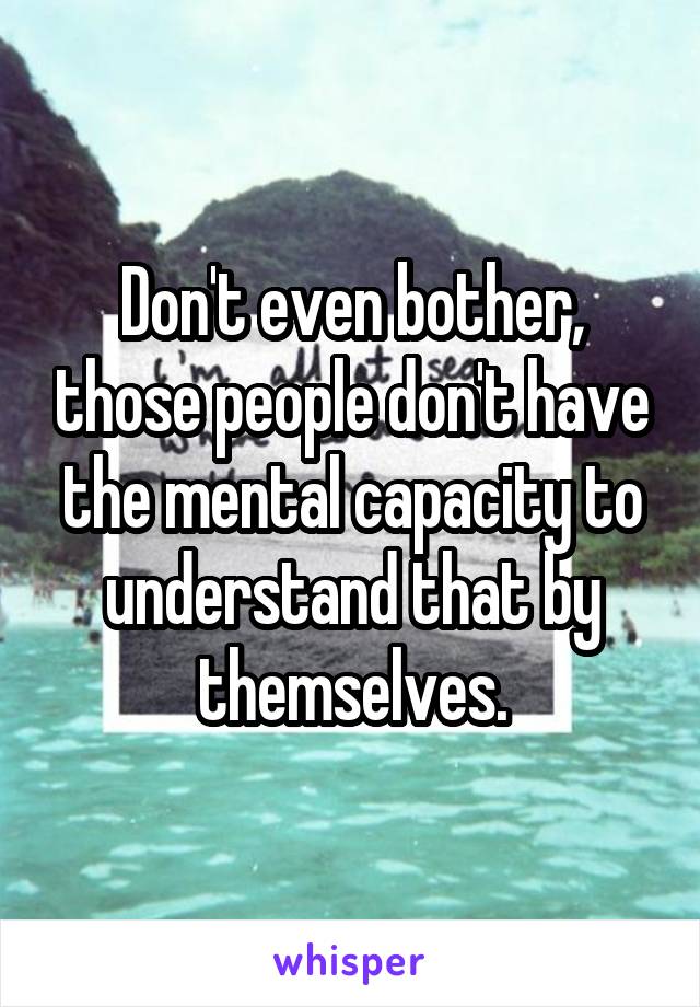 Don't even bother, those people don't have the mental capacity to understand that by themselves.