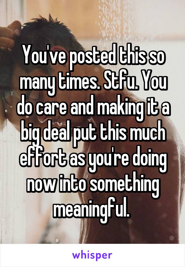 You've posted this so many times. Stfu. You do care and making it a big deal put this much effort as you're doing now into something meaningful. 