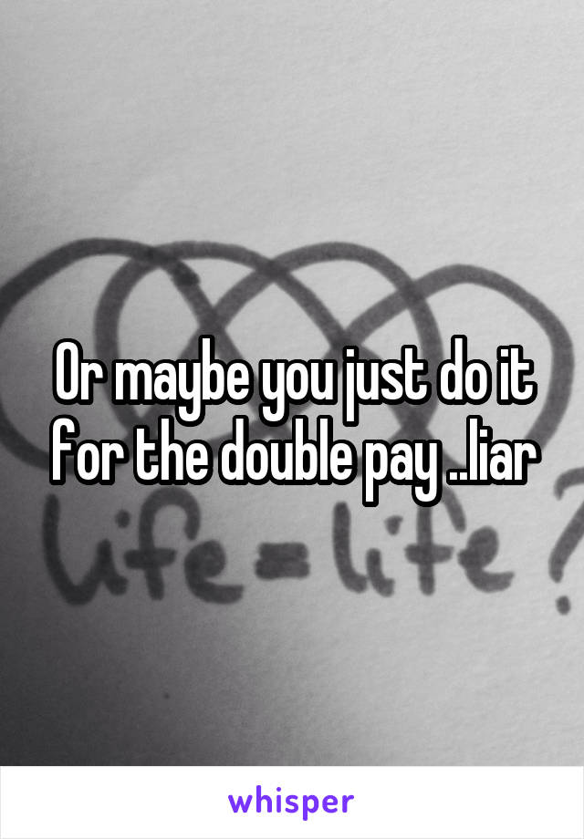 Or maybe you just do it for the double pay ..liar