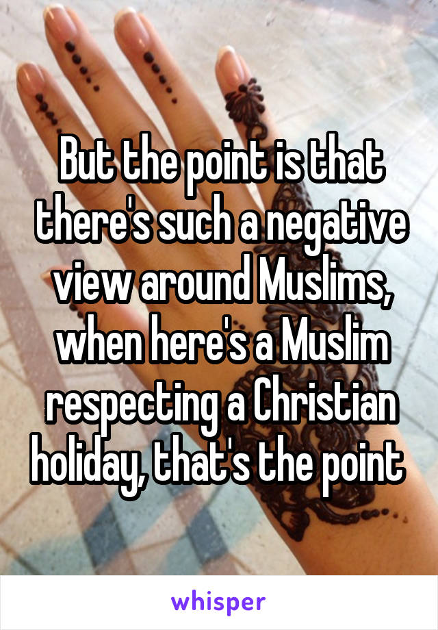 But the point is that there's such a negative view around Muslims, when here's a Muslim respecting a Christian holiday, that's the point 