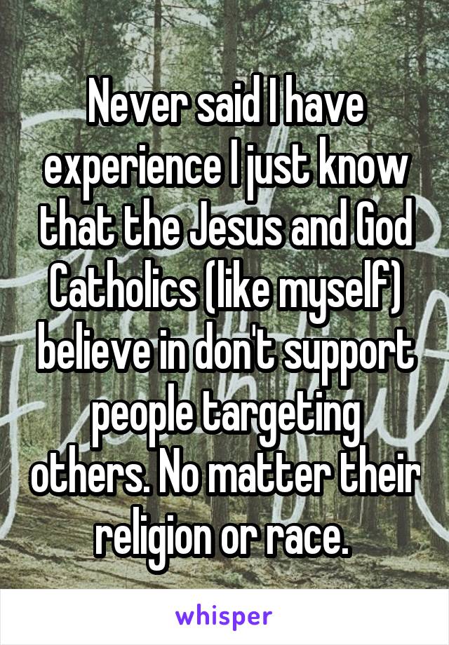 Never said I have experience I just know that the Jesus and God Catholics (like myself) believe in don't support people targeting others. No matter their religion or race. 