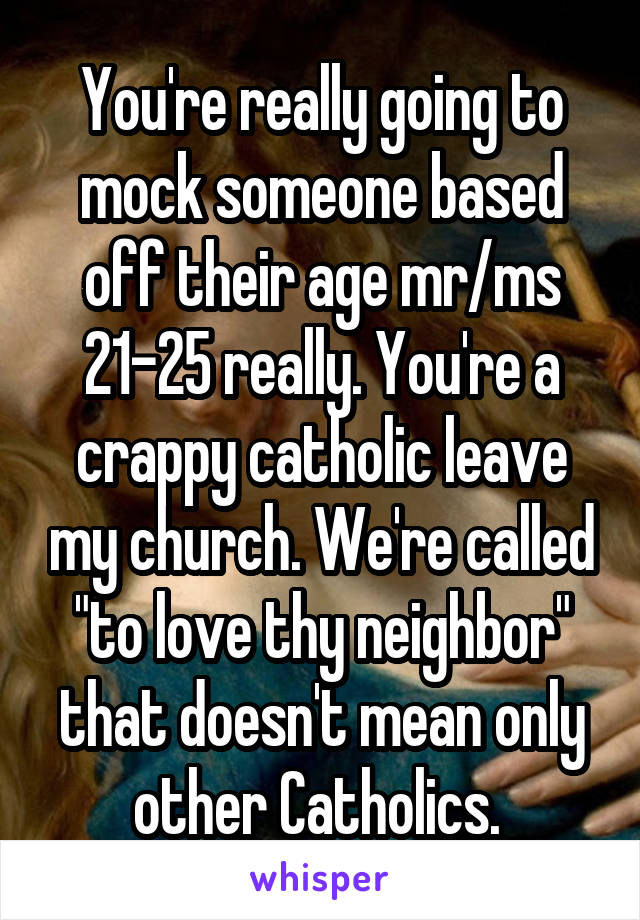 You're really going to mock someone based off their age mr/ms 21-25 really. You're a crappy catholic leave my church. We're called "to love thy neighbor" that doesn't mean only other Catholics. 