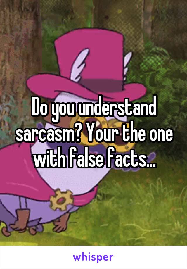 Do you understand sarcasm? Your the one with false facts...