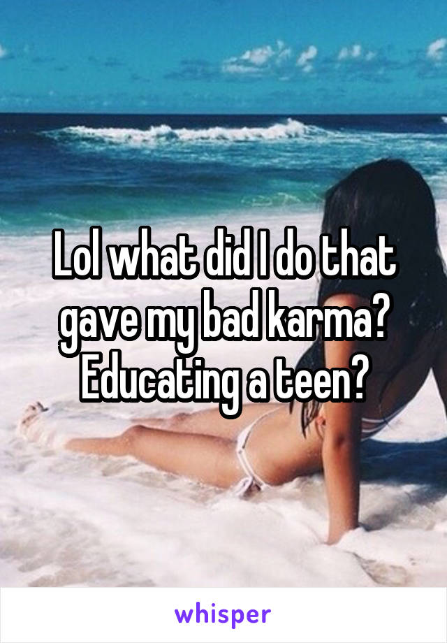 Lol what did I do that gave my bad karma? Educating a teen?