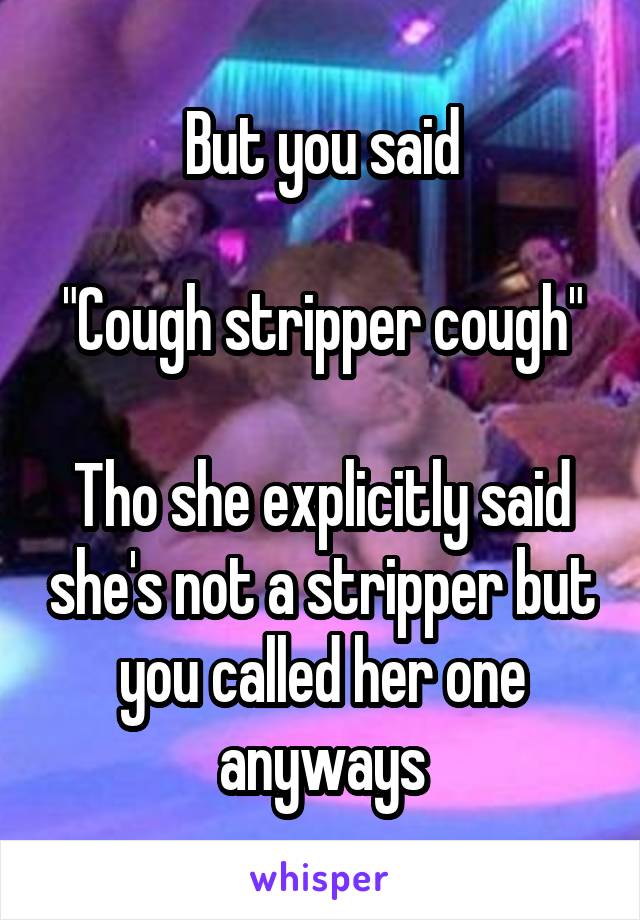 But you said

"Cough stripper cough"

Tho she explicitly said she's not a stripper but you called her one anyways