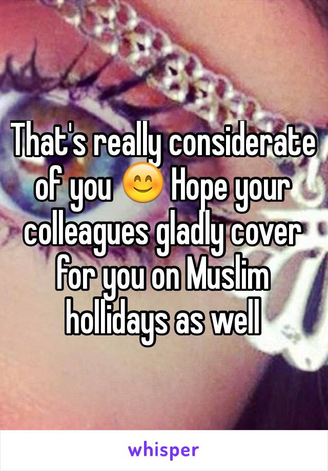 That's really considerate of you 😊 Hope your colleagues gladly cover for you on Muslim hollidays as well