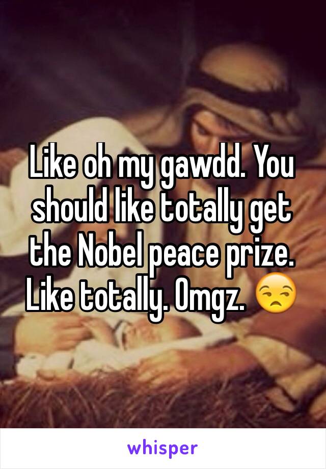 Like oh my gawdd. You should like totally get the Nobel peace prize. Like totally. Omgz. 😒