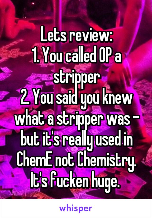 Lets review:
1. You called OP a stripper
2. You said you knew what a stripper was - but it's really used in ChemE not Chemistry. It's fucken huge. 