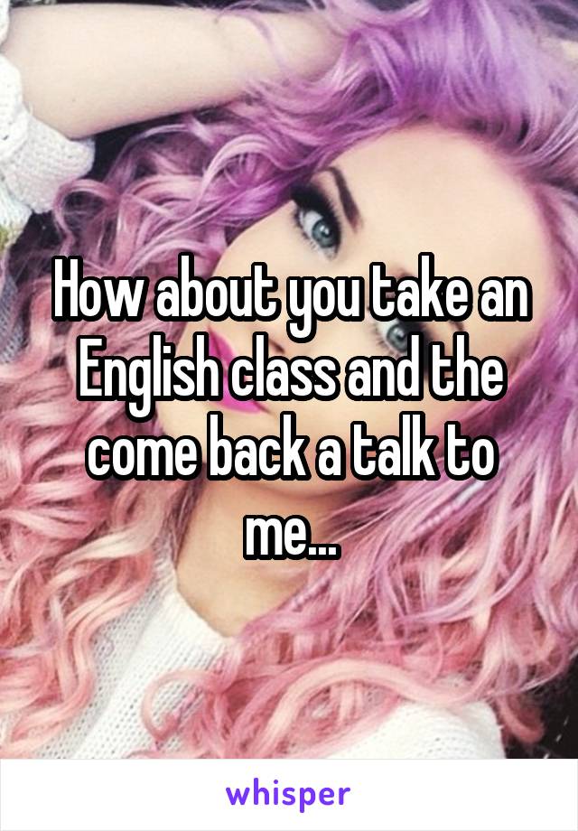 How about you take an English class and the come back a talk to me...