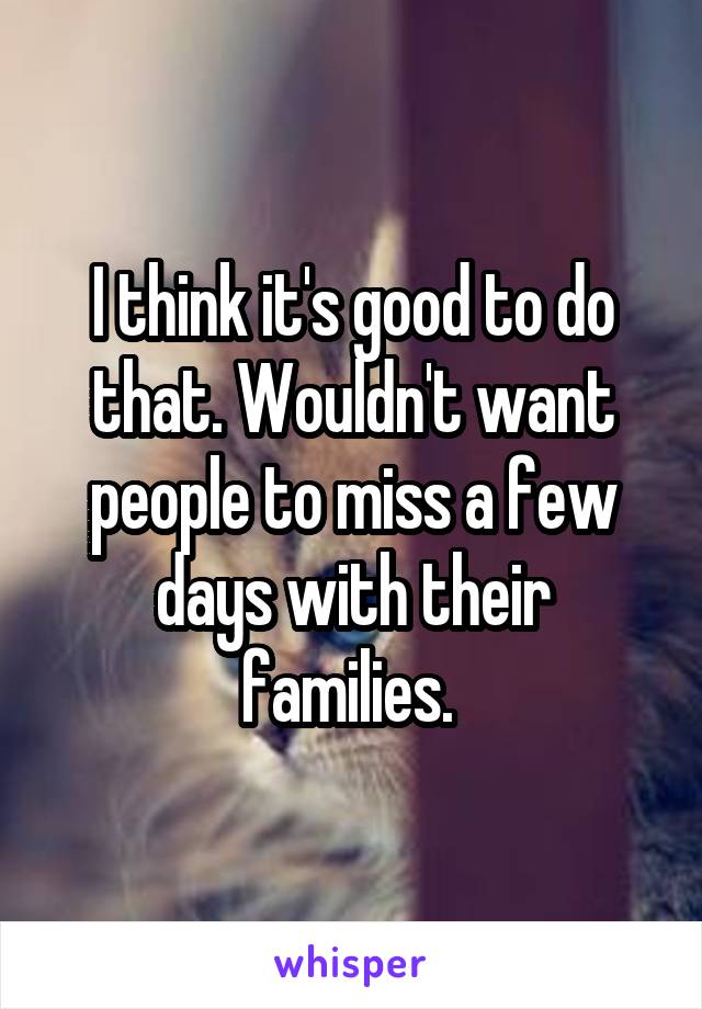 I think it's good to do that. Wouldn't want people to miss a few days with their families. 