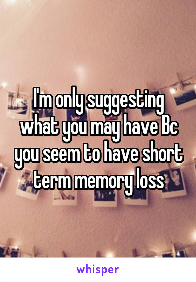 I'm only suggesting what you may have Bc you seem to have short term memory loss