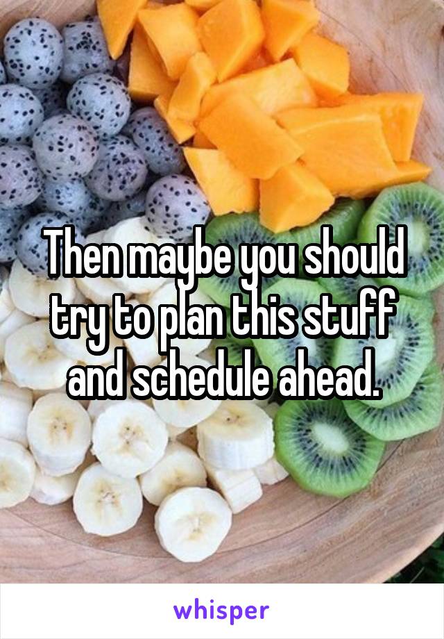 Then maybe you should try to plan this stuff and schedule ahead.