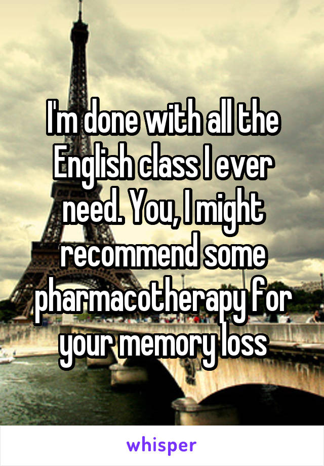 I'm done with all the English class I ever need. You, I might recommend some pharmacotherapy for your memory loss