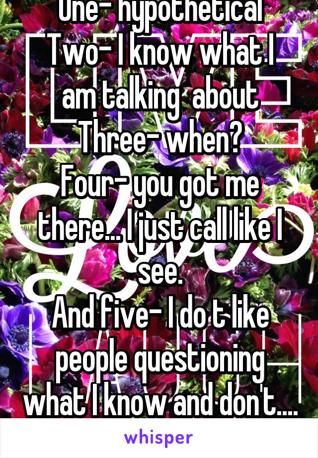 One- hypothetical
Two- I know what I am talking  about
Three- when?
Four- you got me there... I just call like I see.
And five- I do t like people questioning what I know and don't.... 