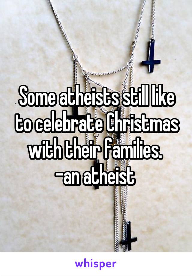 Some atheists still like to celebrate Christmas with their families. 
-an atheist 