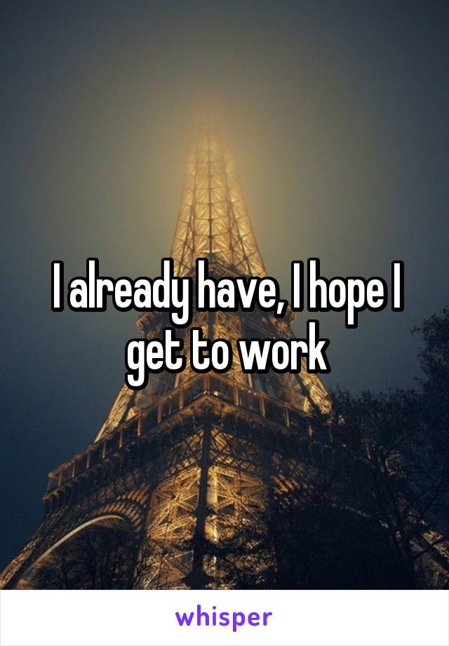 I already have, I hope I get to work