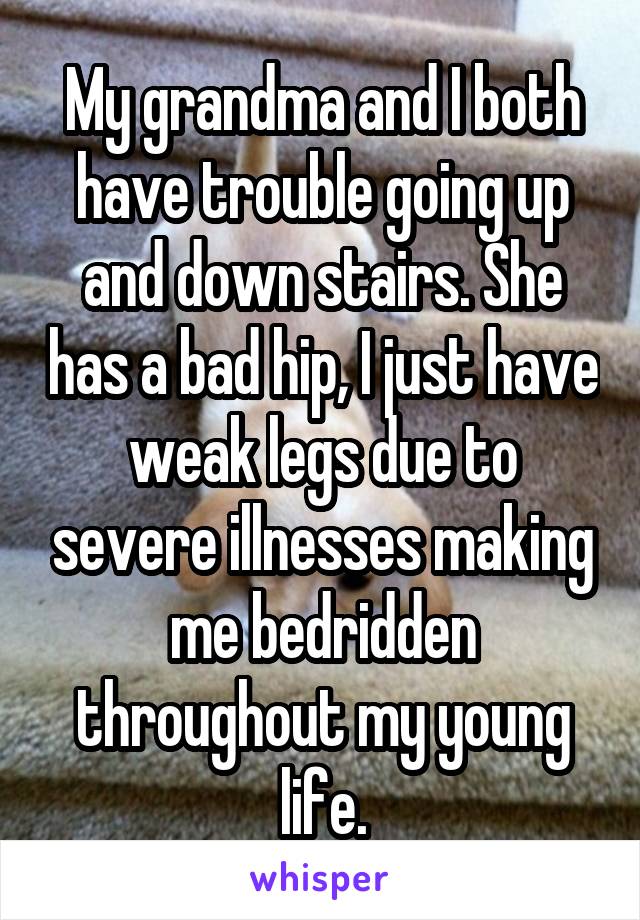 My grandma and I both have trouble going up and down stairs. She has a bad hip, I just have weak legs due to severe illnesses making me bedridden throughout my young life.