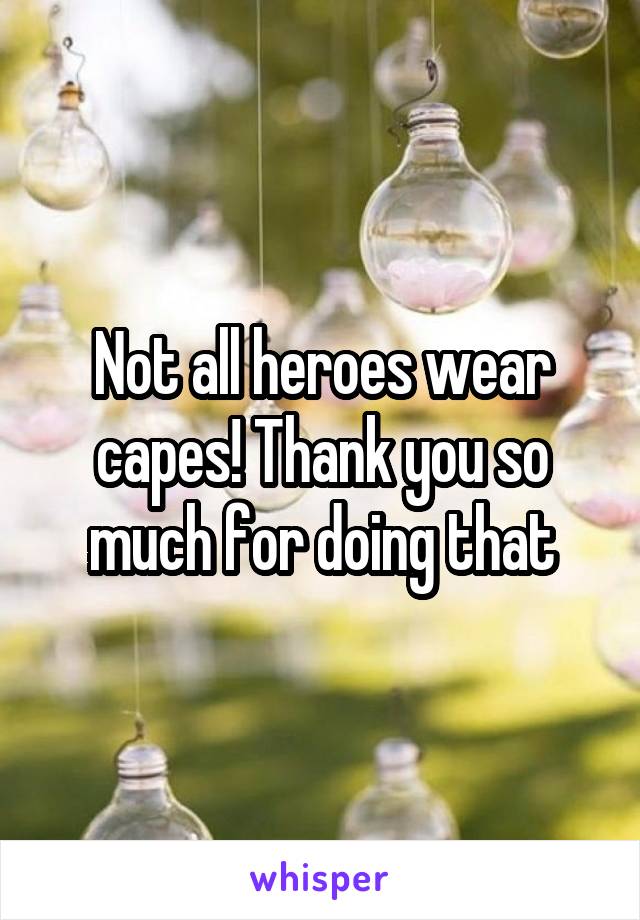 Not all heroes wear capes! Thank you so much for doing that