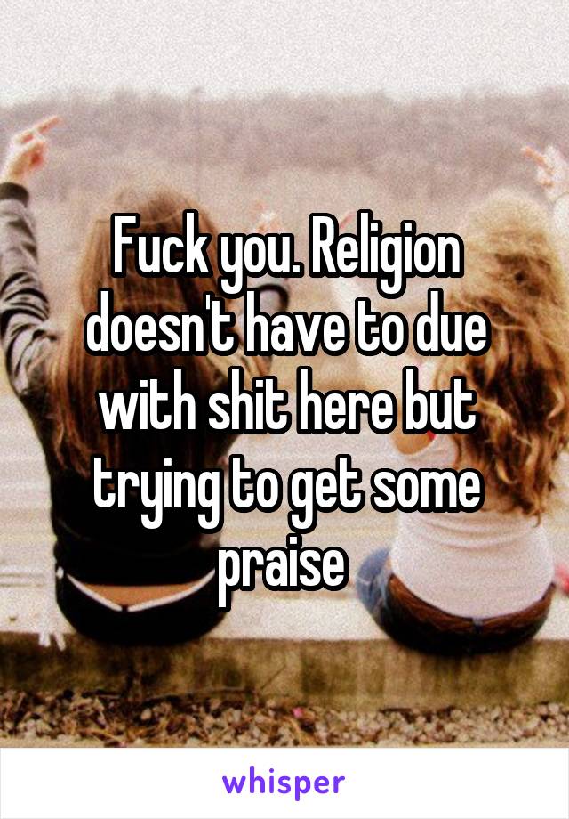 Fuck you. Religion doesn't have to due with shit here but trying to get some praise 