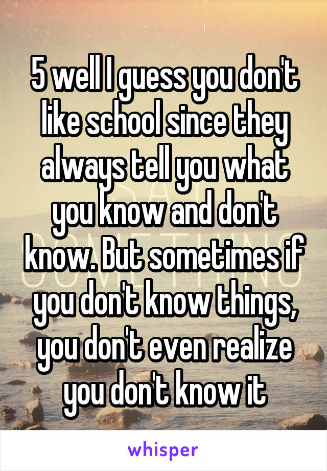 5 well I guess you don't like school since they always tell you what you know and don't know. But sometimes if you don't know things, you don't even realize you don't know it