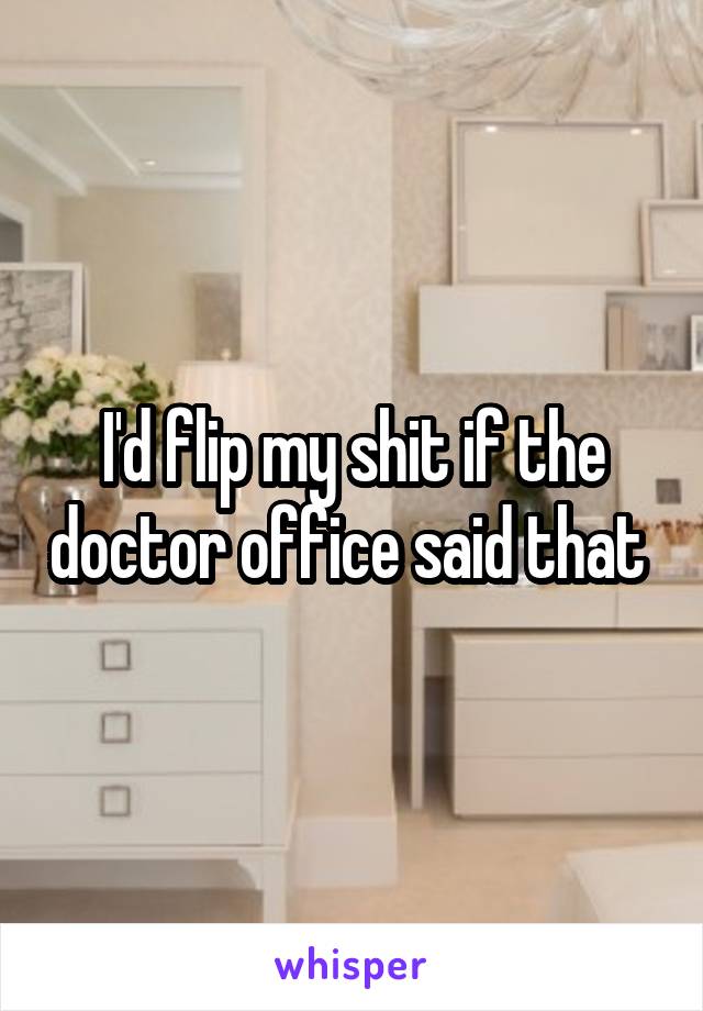 I'd flip my shit if the doctor office said that 