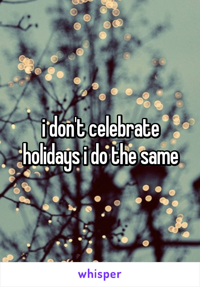 i don't celebrate holidays i do the same