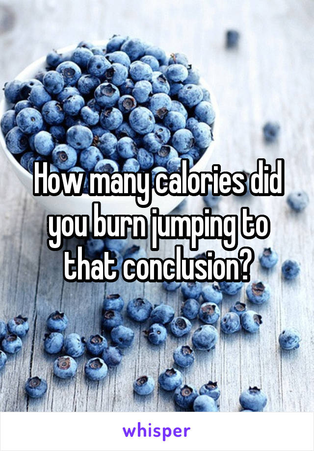 How many calories did you burn jumping to that conclusion?