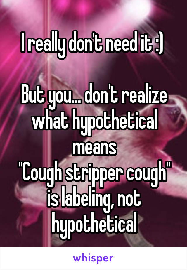 I really don't need it :) 

But you... don't realize what hypothetical means
"Cough stripper cough" is labeling, not hypothetical