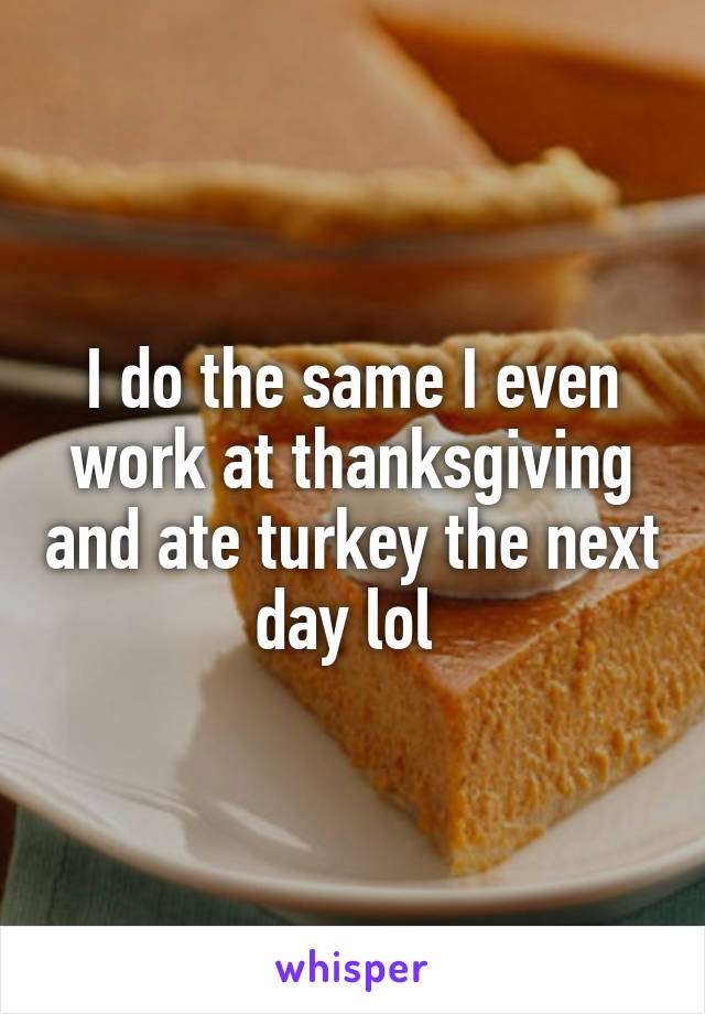 I do the same I even work at thanksgiving and ate turkey the next day lol 