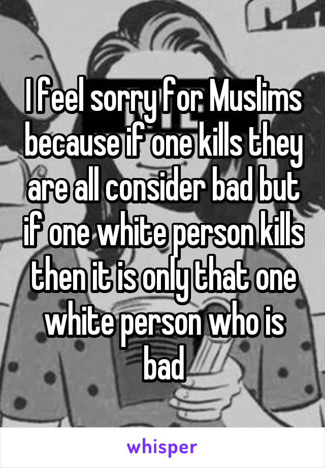 I feel sorry for Muslims because if one kills they are all consider bad but if one white person kills then it is only that one white person who is bad