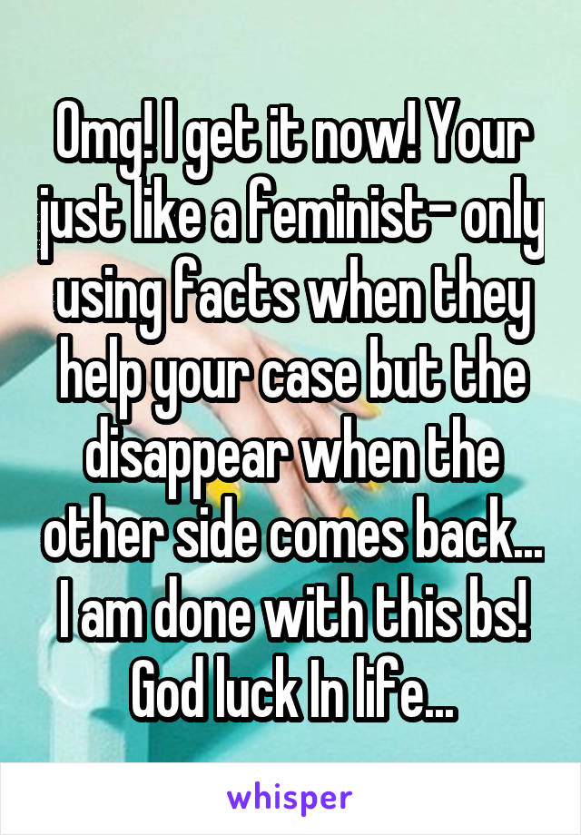 Omg! I get it now! Your just like a feminist- only using facts when they help your case but the disappear when the other side comes back... I am done with this bs! God luck In life...