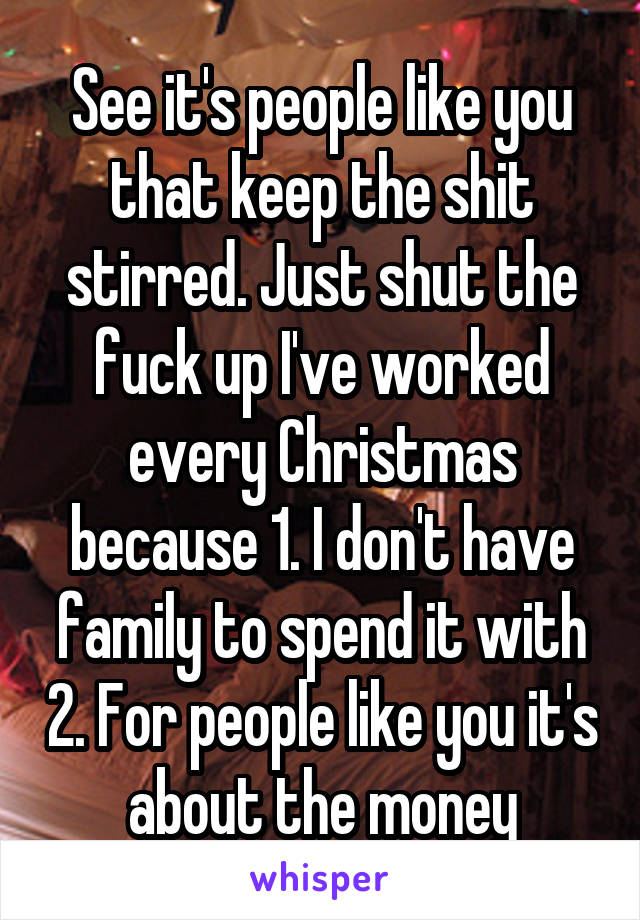 See it's people like you that keep the shit stirred. Just shut the fuck up I've worked every Christmas because 1. I don't have family to spend it with 2. For people like you it's about the money