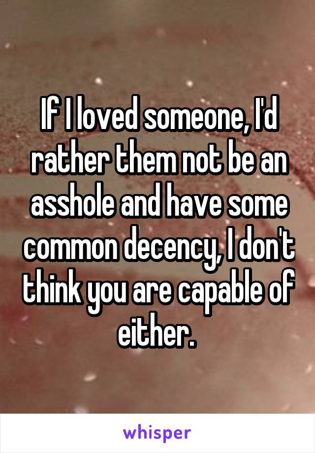 If I loved someone, I'd rather them not be an asshole and have some common decency, I don't think you are capable of either. 