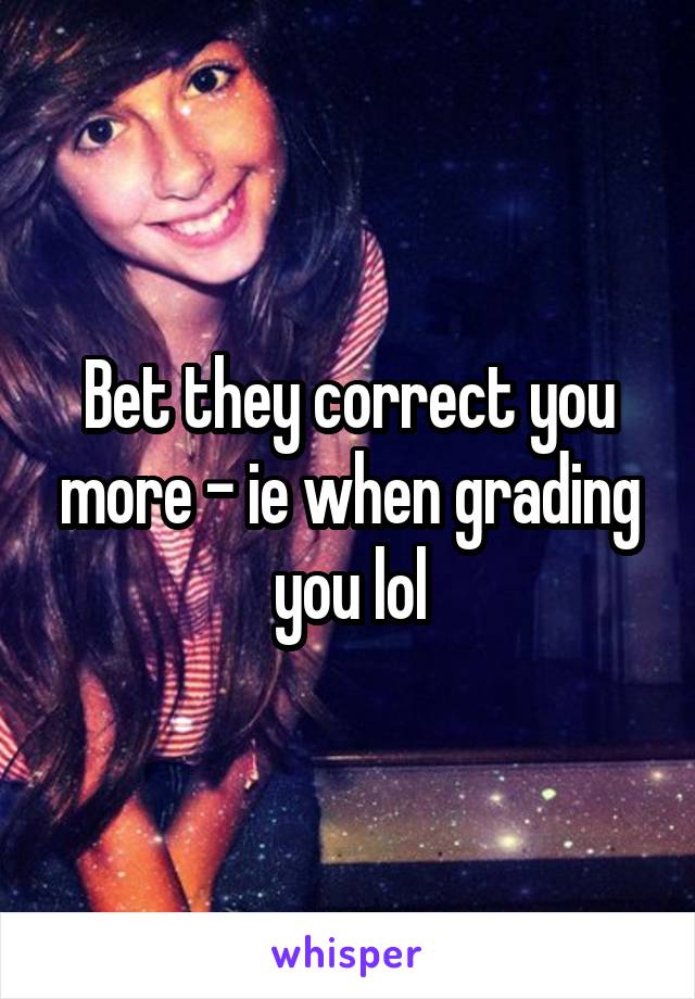 Bet they correct you more - ie when grading you lol