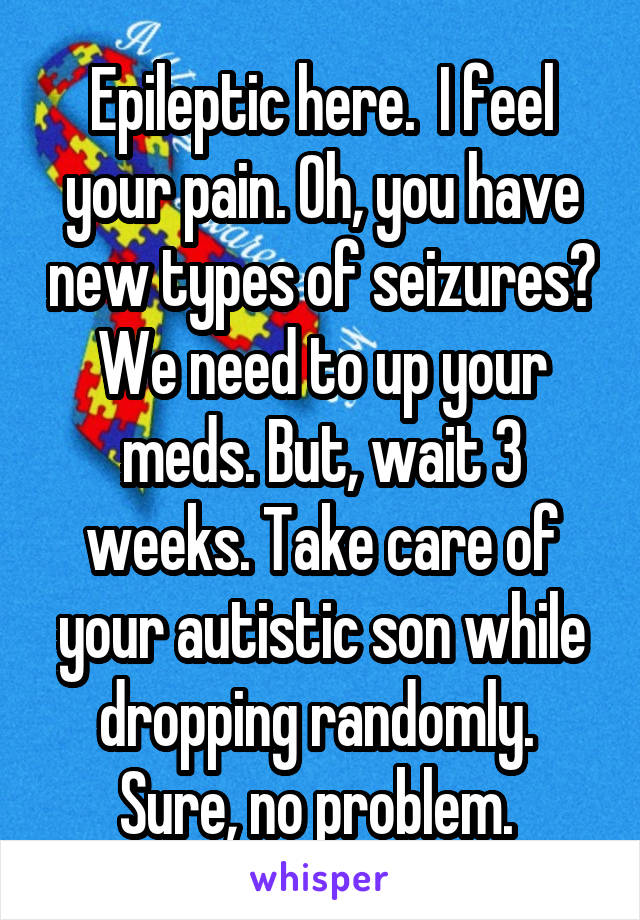 Epileptic here.  I feel your pain. Oh, you have new types of seizures? We need to up your meds. But, wait 3 weeks. Take care of your autistic son while dropping randomly.  Sure, no problem. 