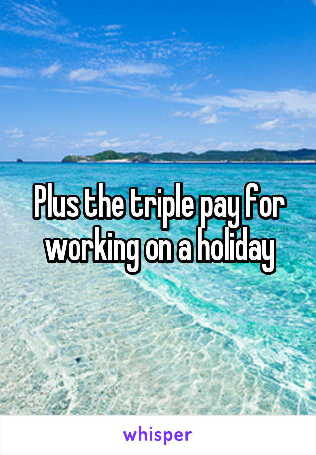 Plus the triple pay for working on a holiday