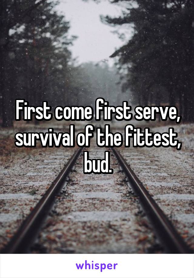 First come first serve, survival of the fittest, bud.