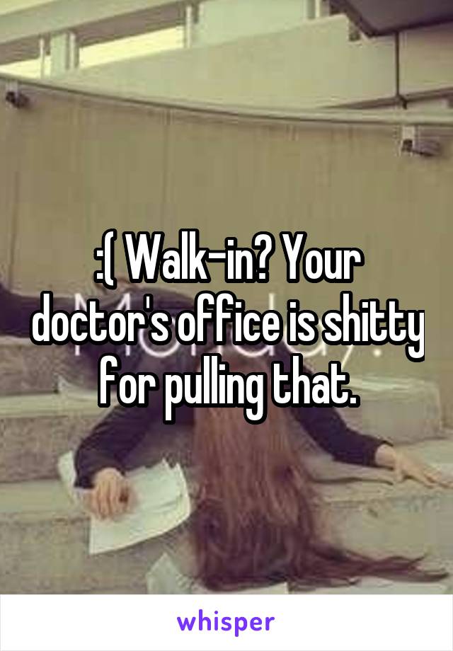 :( Walk-in? Your doctor's office is shitty for pulling that.