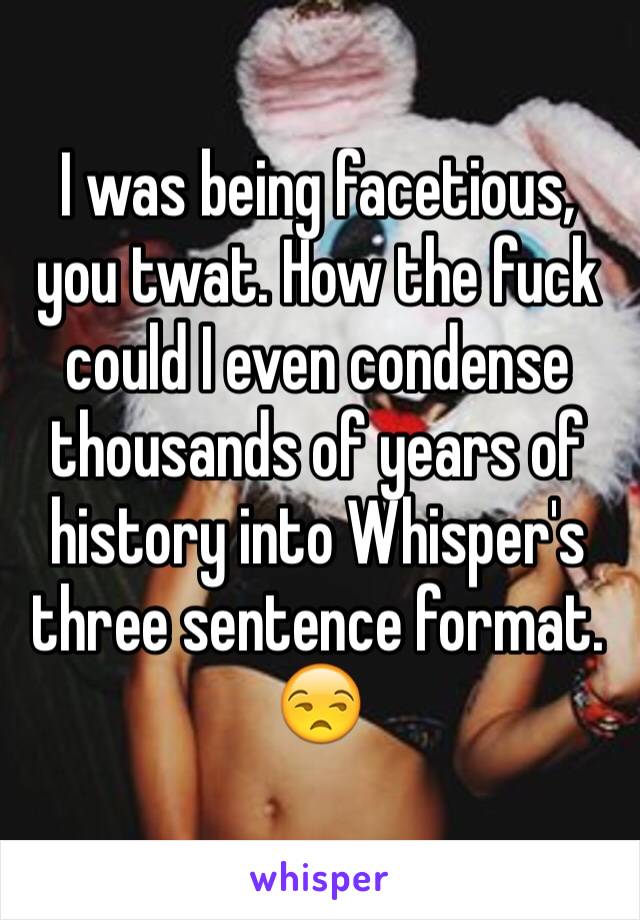 I was being facetious, you twat. How the fuck could I even condense thousands of years of history into Whisper's three sentence format. 😒