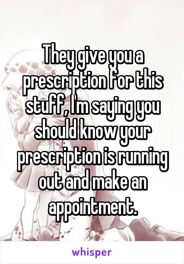 They give you a prescription for this stuff, I'm saying you should know your prescription is running out and make an appointment.