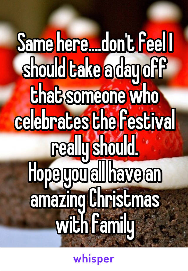 Same here....don't feel I should take a day off that someone who celebrates the festival really should.
Hope you all have an amazing Christmas with family