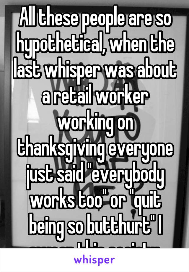 All these people are so hypothetical, when the last whisper was about a retail worker working on thanksgiving everyone just said "everybody works too" or "quit being so butthurt" I swear this society.