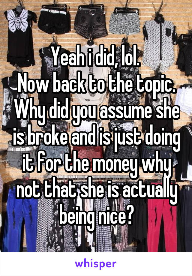 Yeah i did, lol. 
Now back to the topic. Why did you assume she is broke and is just doing it for the money why not that she is actually being nice?