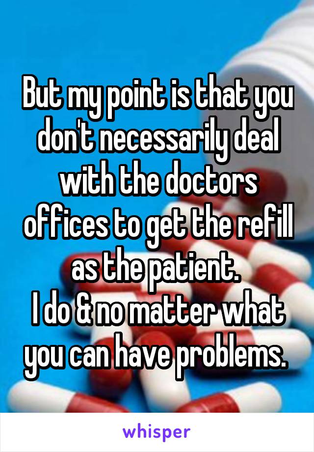 But my point is that you don't necessarily deal with the doctors offices to get the refill as the patient. 
I do & no matter what you can have problems. 